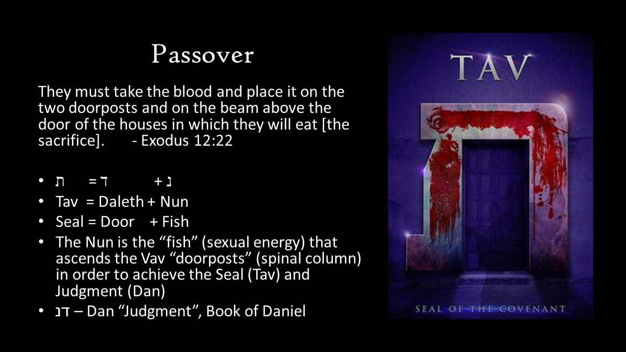 Passover They must take the blood and place it on the two doorposts and on the beam above the door of the houses in which they will eat [the sacrifice]. 	- Exodus 12:22  ת      = ד            + נ  Tav  = Daleth + Nun Seal = Door    + Fish The Nun is the “fish” (sexual energy) that ascends the Vav “doorposts” (spinal column) in order to achieve the Seal (Tav) and Judgment (Dan) דנ – Dan “Judgment”, Book of Daniel